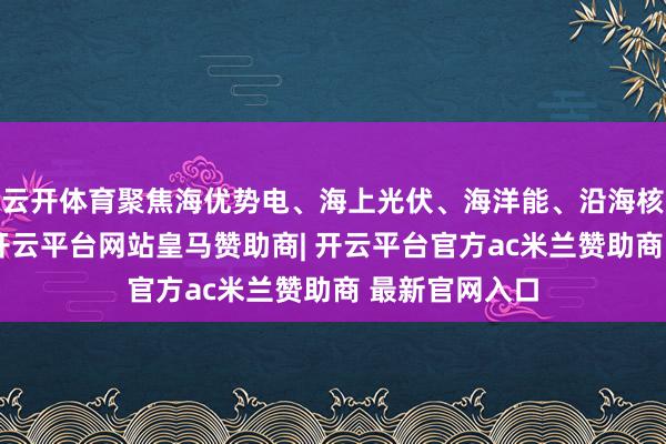 云开体育聚焦海优势电、海上光伏、海洋能、沿海核电四大产业-开云平台网站皇马赞助商| 开云平台官方ac米兰赞助商 最新官网入口