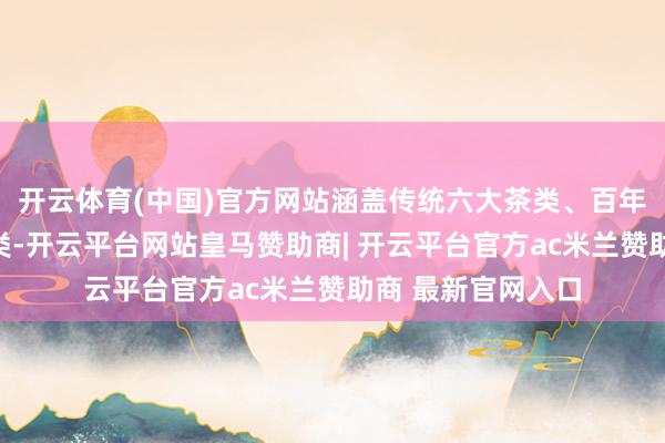 开云体育(中国)官方网站涵盖传统六大茶类、百年古树茶等中枢品类-开云平台网站皇马赞助商| 开云平台官方ac米兰赞助商 最新官网入口