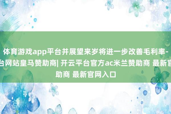 体育游戏app平台并展望来岁将进一步改善毛利率-开云平台网站皇马赞助商| 开云平台官方ac米兰赞助商 最新官网入口