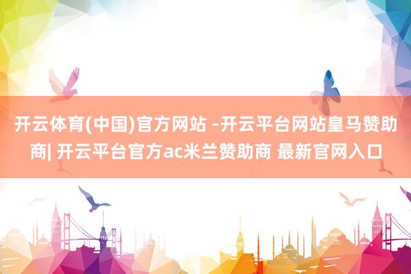 开云体育(中国)官方网站 -开云平台网站皇马赞助商| 开云平台官方ac米兰赞助商 最新官网入口
