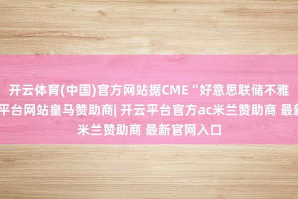 开云体育(中国)官方网站据CME“好意思联储不雅察”-开云平台网站皇马赞助商| 开云平台官方ac米兰赞助商 最新官网入口